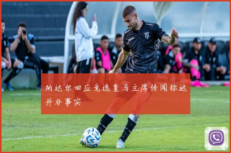 纳达尔回应竞选皇马主席传闻称这并非事实