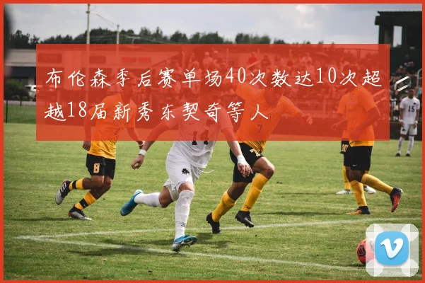 布伦森季后赛单场40次数达10次超越18届新秀东契奇等人