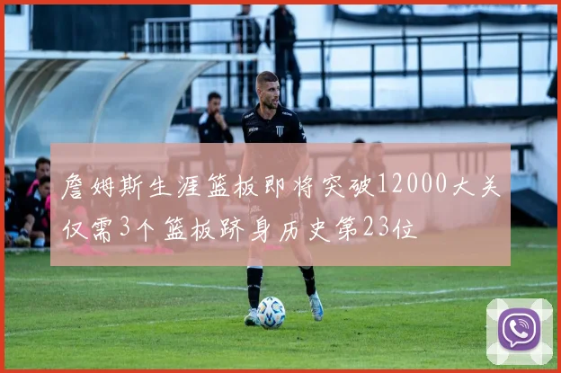 詹姆斯生涯篮板即将突破12000大关仅需3个篮板跻身历史第23位