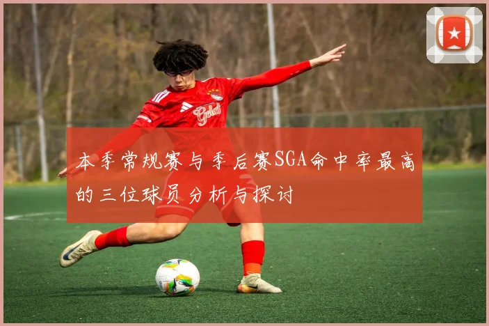 本季常规赛与季后赛SGA命中率最高的三位球员分析与探讨