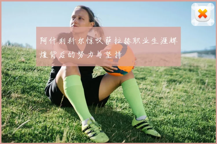 阿什利科尔惊叹萨拉赫职业生涯辉煌背后的努力与坚持