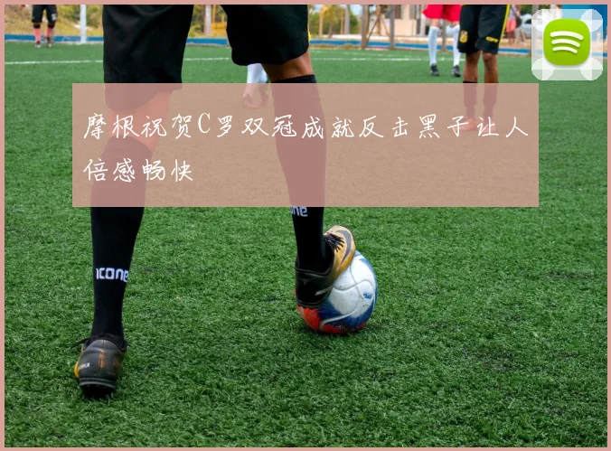 摩根祝贺C罗双冠成就反击黑子让人倍感畅快