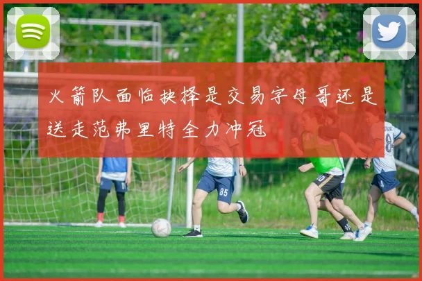 火箭队面临抉择是交易字母哥还是送走范弗里特全力冲冠