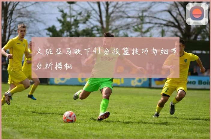 文班亚马砍下41分投篮技巧与细节分析揭秘
