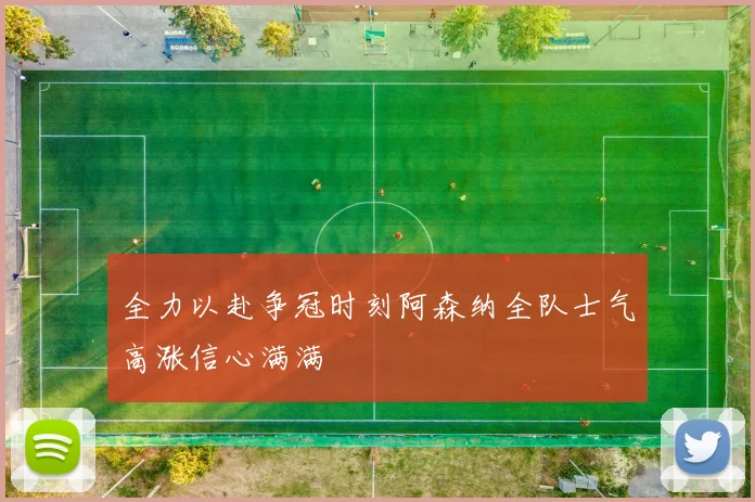 全力以赴争冠时刻阿森纳全队士气高涨信心满满