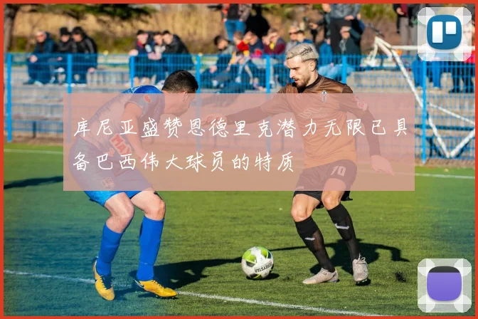 库尼亚盛赞恩德里克潜力无限已具备巴西伟大球员的特质