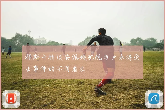 穆斯卡特谈安佩姆犯规与卢永涛受击事件的不同看法