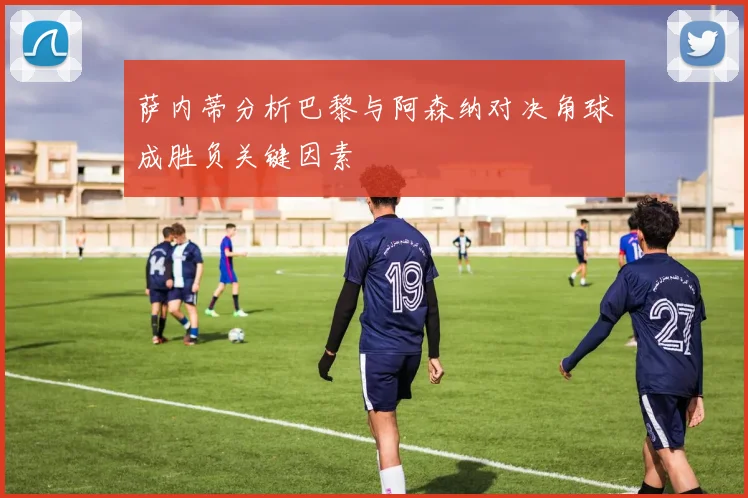 萨内蒂分析巴黎与阿森纳对决角球成胜负关键因素
