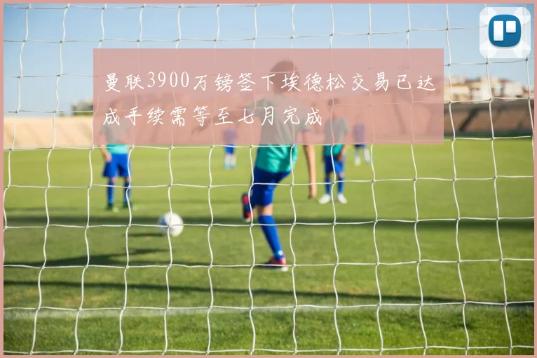 曼联3900万镑签下埃德松交易已达成手续需等至七月完成